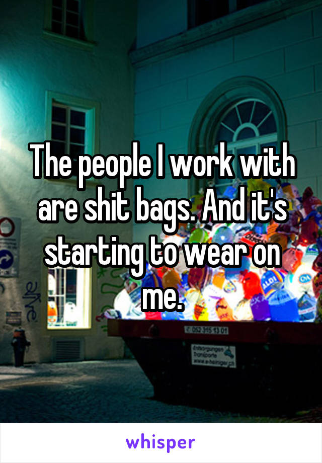 The people I work with are shit bags. And it's starting to wear on me.