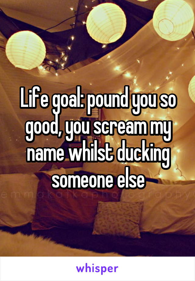 Life goal: pound you so good, you scream my name whilst ducking someone else