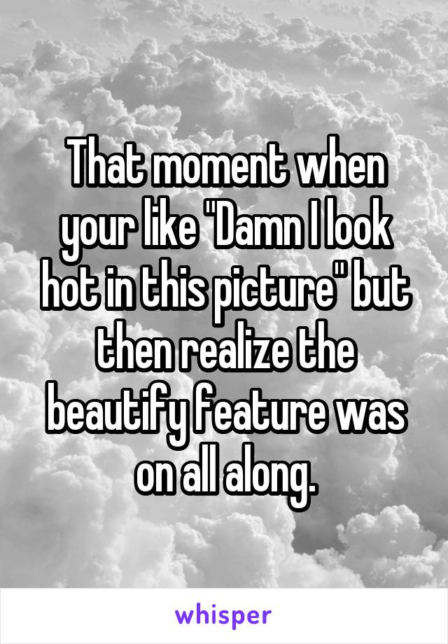 That moment when your like "Damn I look hot in this picture" but then realize the beautify feature was on all along.