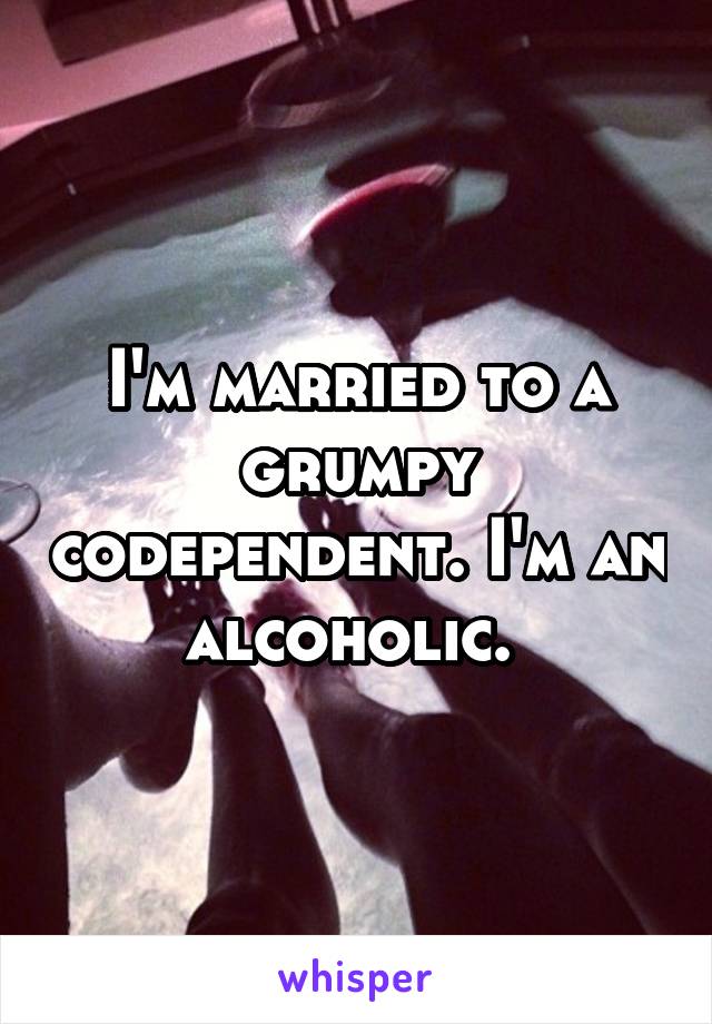 I'm married to a grumpy codependent. I'm an alcoholic. 