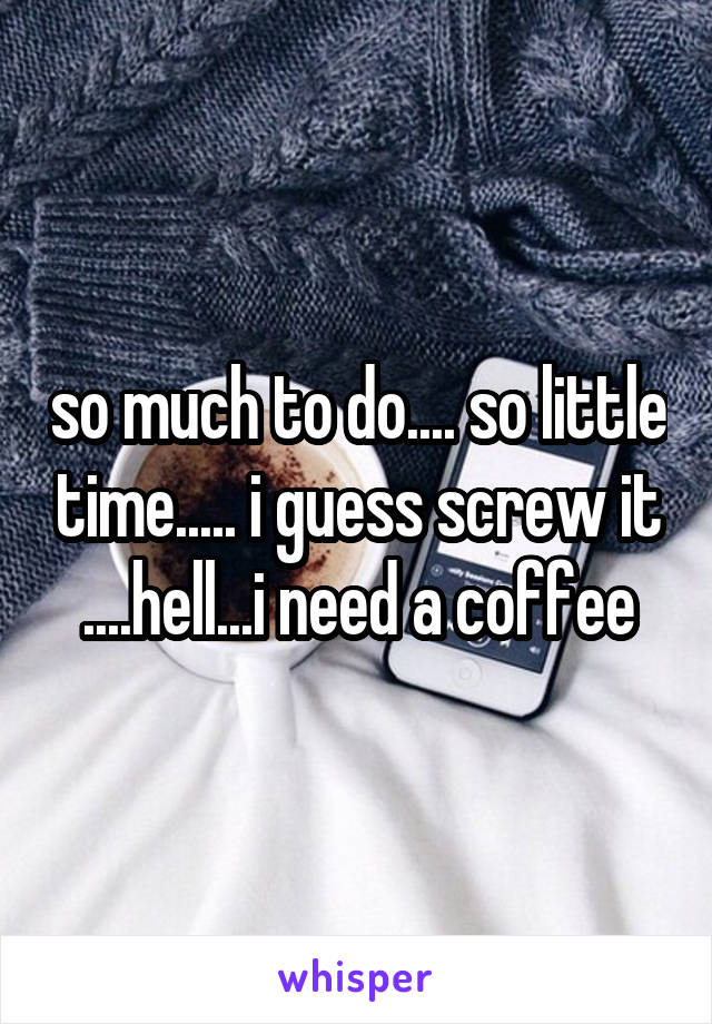 so much to do.... so little time..... i guess screw it ....hell...i need a coffee