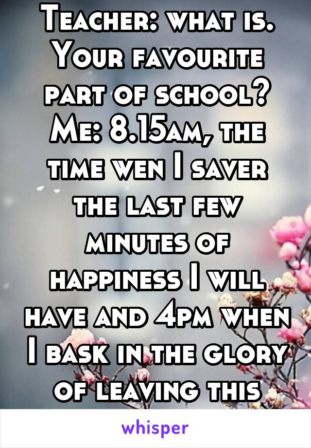 Teacher: what is. Your favourite part of school?
Me: 8.15am, the time wen I saver the last few minutes of happiness I will have and 4pm when I bask in the glory of leaving this shithole 