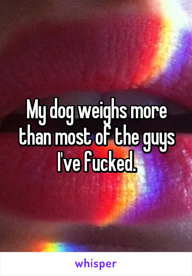 My dog weighs more than most of the guys I've fucked.