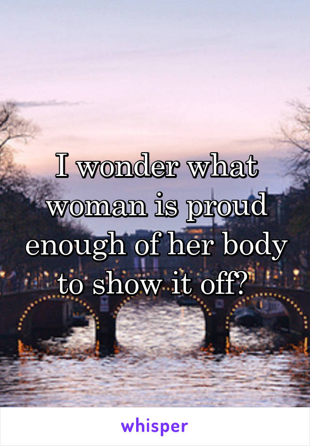 I wonder what woman is proud enough of her body to show it off? 