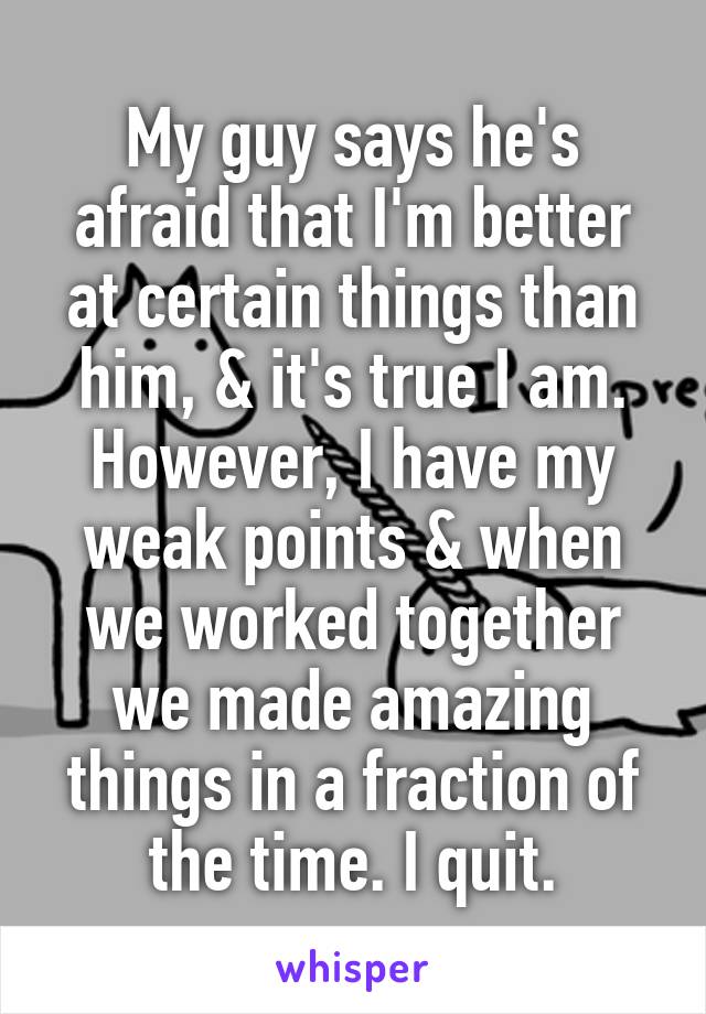 My guy says he's afraid that I'm better at certain things than him, & it's true I am. However, I have my weak points & when we worked together we made amazing things in a fraction of the time. I quit.