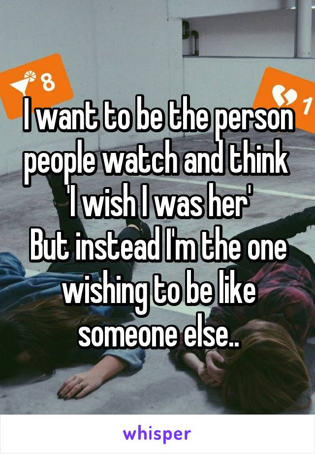 I want to be the person people watch and think 
'I wish I was her'
But instead I'm the one wishing to be like someone else..