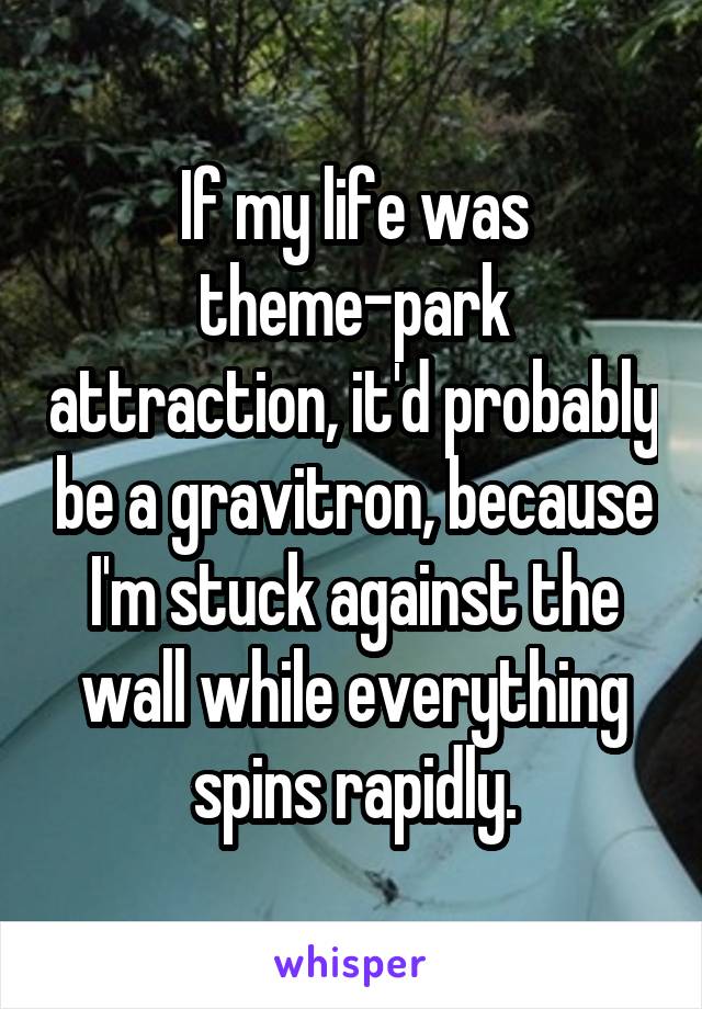 If my life was theme-park attraction, it'd probably be a gravitron, because I'm stuck against the wall while everything spins rapidly.