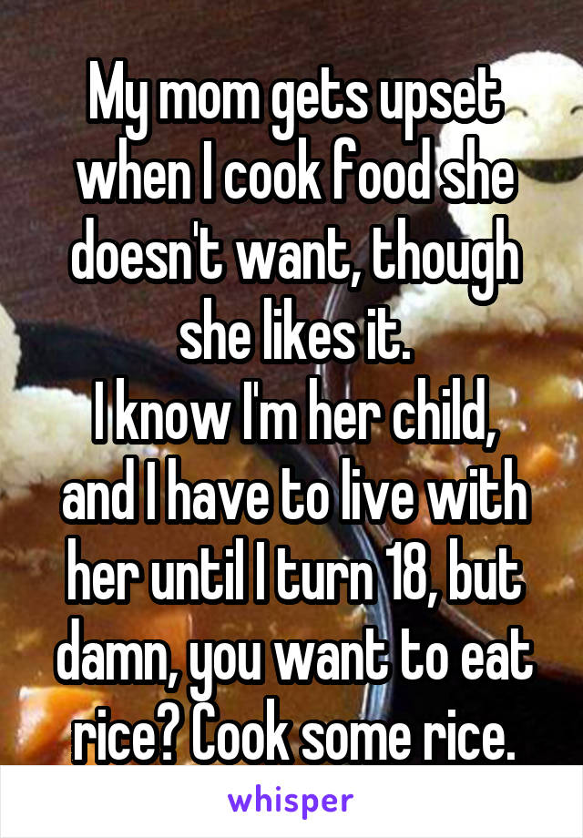 My mom gets upset when I cook food she doesn't want, though she likes it.
I know I'm her child, and I have to live with her until I turn 18, but damn, you want to eat rice? Cook some rice.