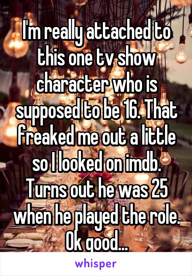 I'm really attached to this one tv show character who is supposed to be 16. That freaked me out a little so I looked on imdb. Turns out he was 25 when he played the role. Ok good...