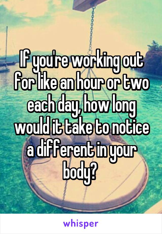 If you're working out for like an hour or two each day, how long would it take to notice a different in your body? 