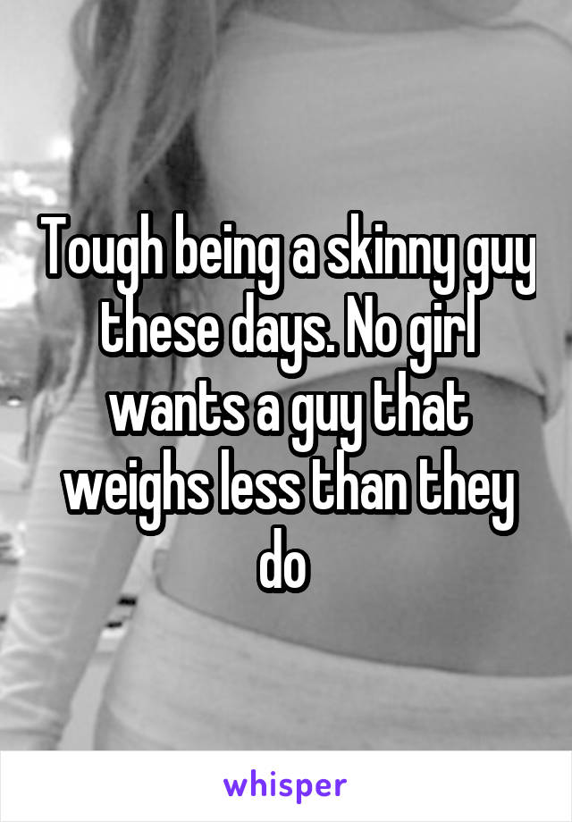 Tough being a skinny guy these days. No girl wants a guy that weighs less than they do 