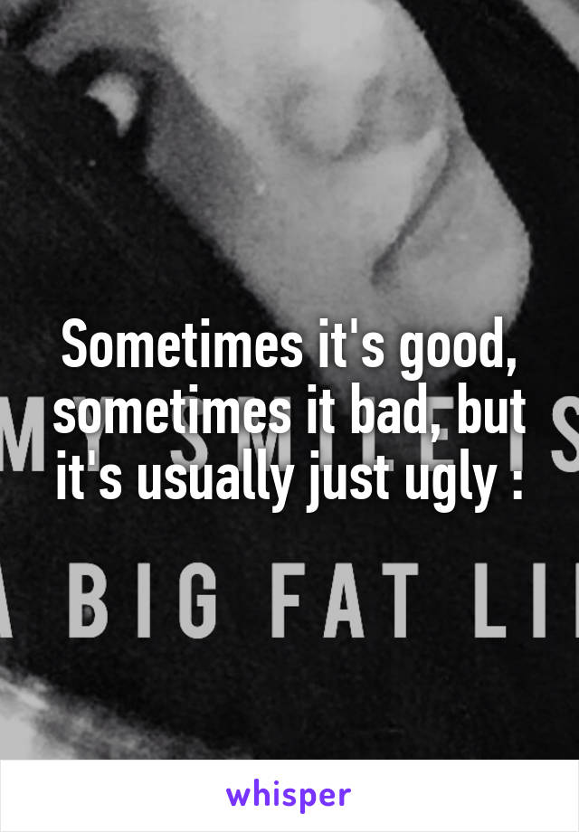 Sometimes it's good, sometimes it bad, but it's usually just ugly :\