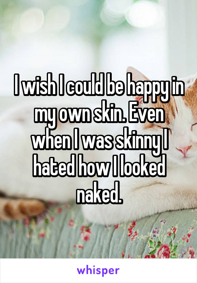 I wish I could be happy in my own skin. Even when I was skinny I hated how I looked naked.