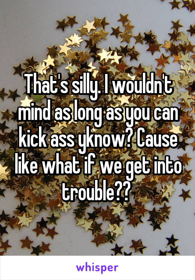 That's silly. I wouldn't mind as long as you can kick ass yknow? Cause like what if we get into trouble?? 