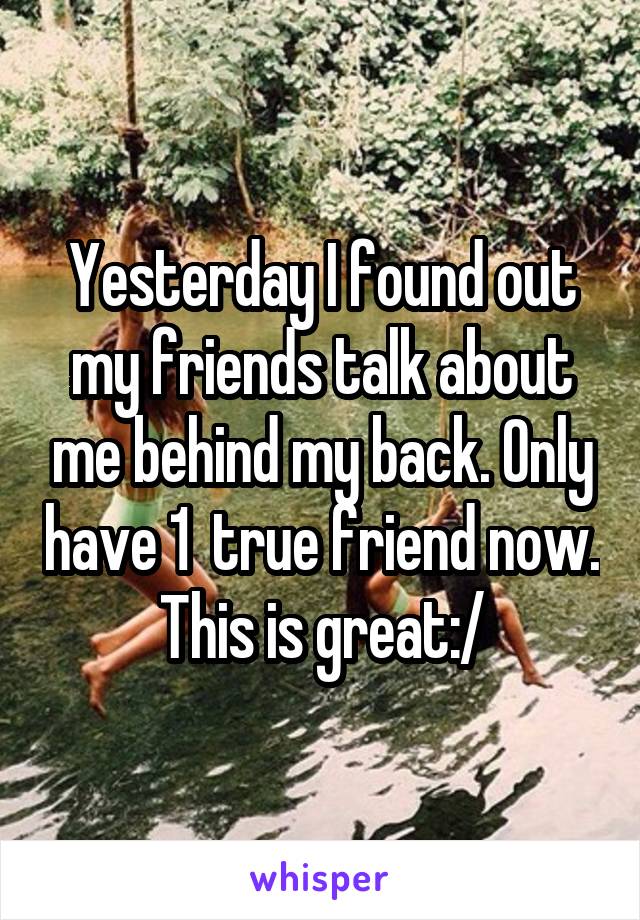 Yesterday I found out my friends talk about me behind my back. Only have 1  true friend now. This is great:/