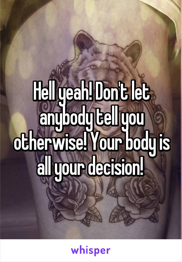 Hell yeah! Don't let anybody tell you otherwise! Your body is all your decision! 