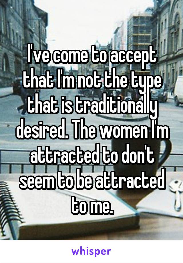 I've come to accept that I'm not the type that is traditionally desired. The women I'm attracted to don't seem to be attracted to me.