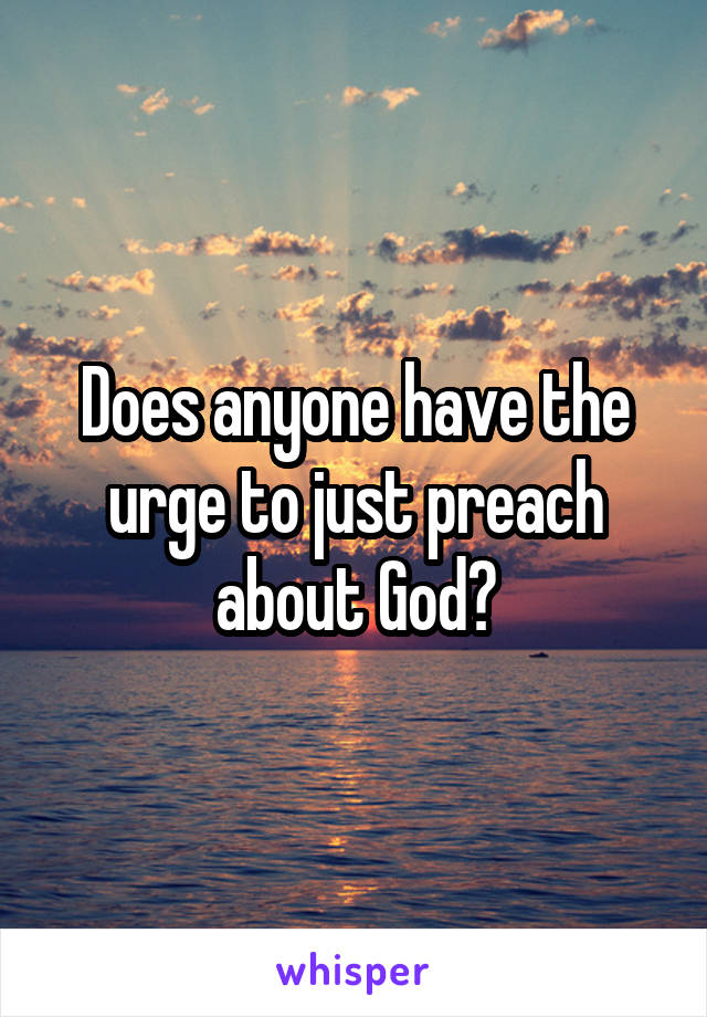 Does anyone have the urge to just preach about God?