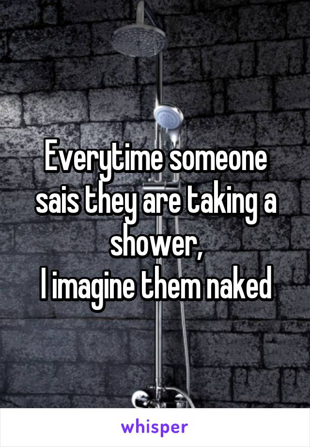 Everytime someone sais they are taking a shower,
I imagine them naked