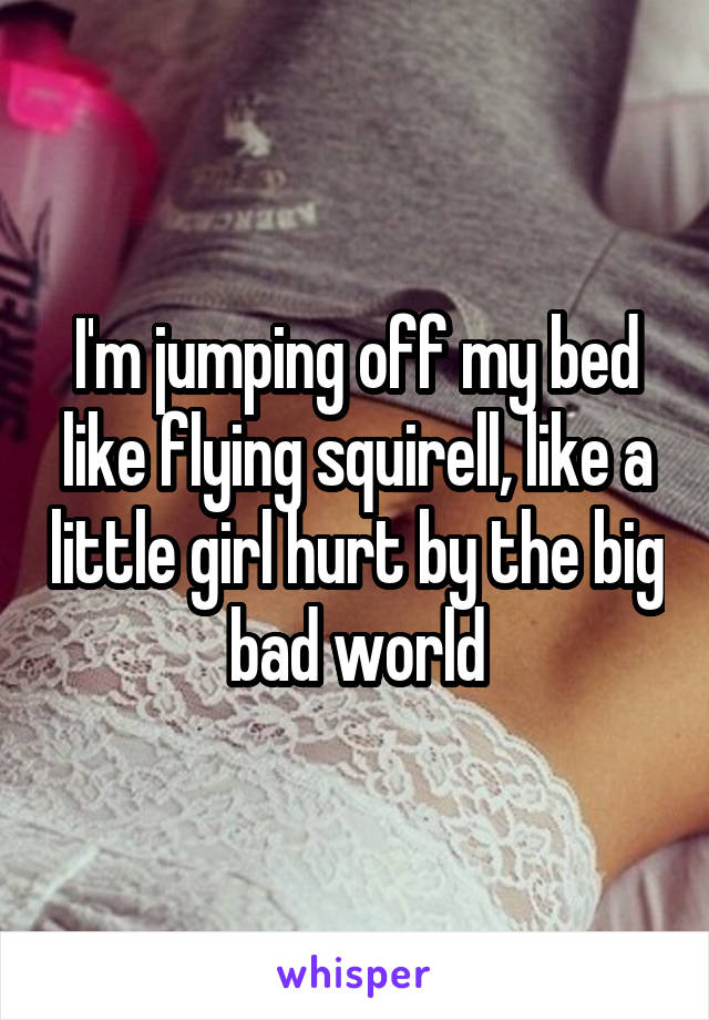 I'm jumping off my bed like flying squirell, like a little girl hurt by the big bad world