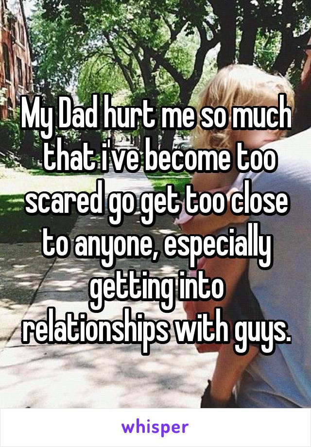 My Dad hurt me so much  that i've become too scared go get too close to anyone, especially getting into relationships with guys.