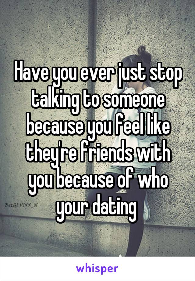 Have you ever just stop talking to someone because you feel like they're friends with you because of who your dating 