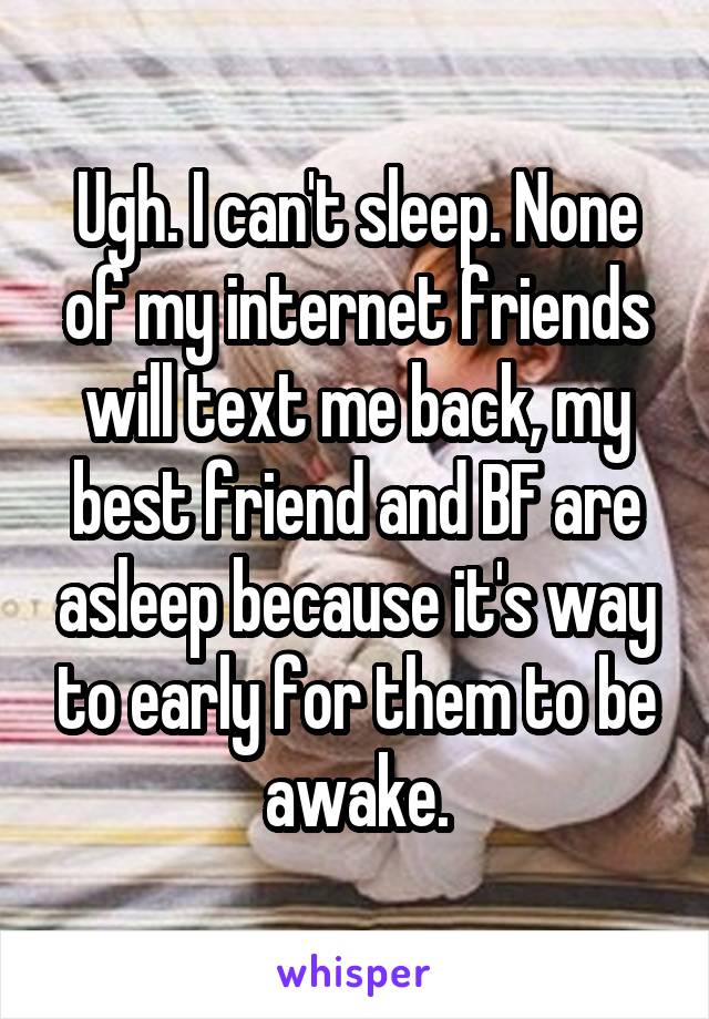 Ugh. I can't sleep. None of my internet friends will text me back, my best friend and BF are asleep because it's way to early for them to be awake.