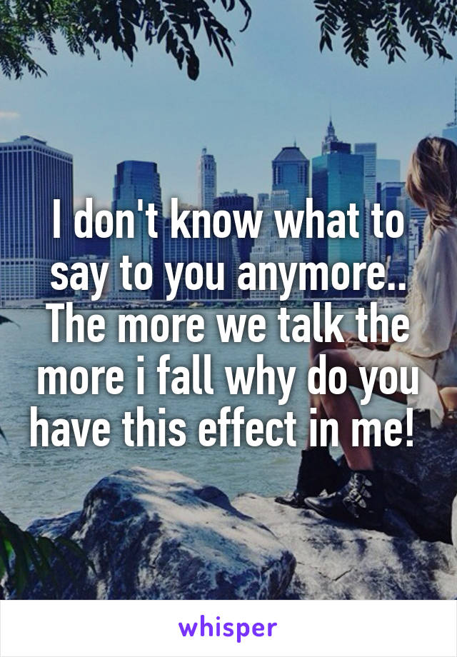 I don't know what to say to you anymore.. The more we talk the more i fall why do you have this effect in me! 