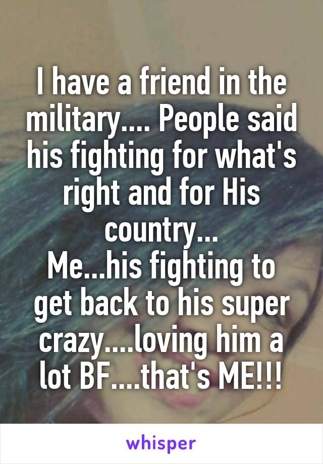 I have a friend in the military.... People said his fighting for what's right and for His country...
Me...his fighting to get back to his super crazy....loving him a lot BF....that's ME!!!