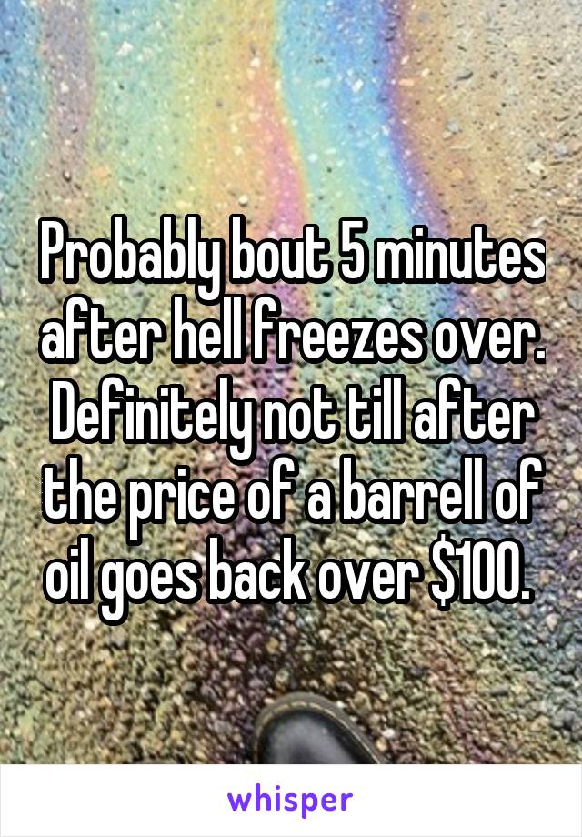 Probably bout 5 minutes after hell freezes over. Definitely not till after the price of a barrell of oil goes back over $100. 