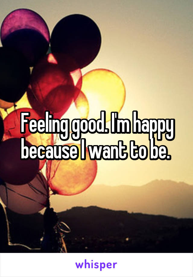 Feeling good. I'm happy because I want to be. 