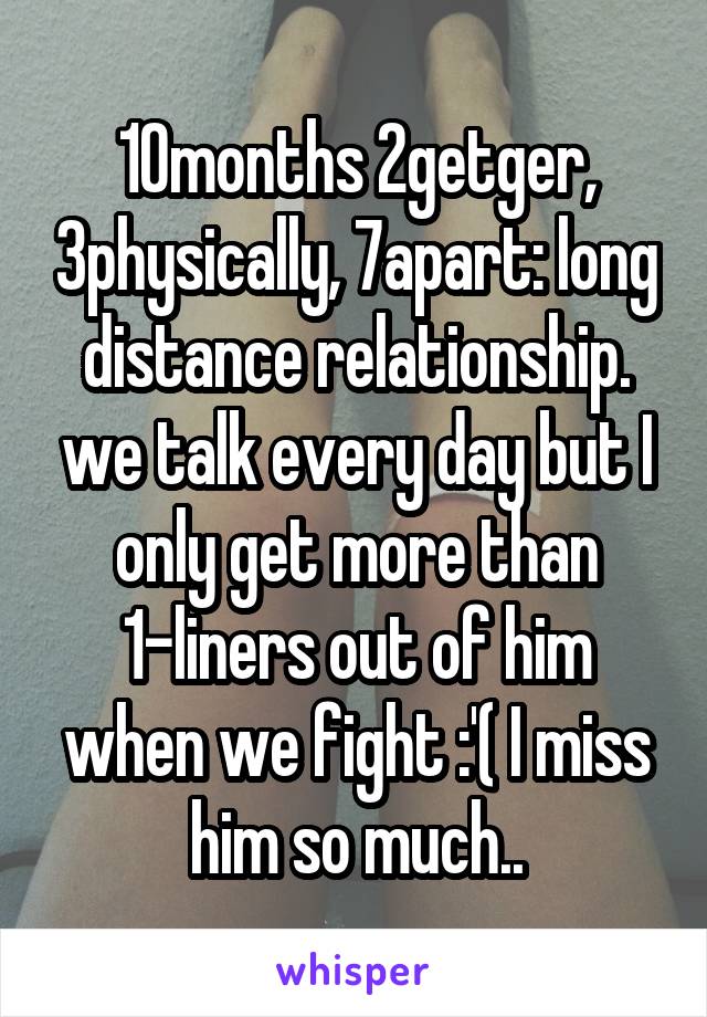 10months 2getger, 3physically, 7apart: long distance relationship. we talk every day but I only get more than 1-liners out of him when we fight :'( I miss him so much..