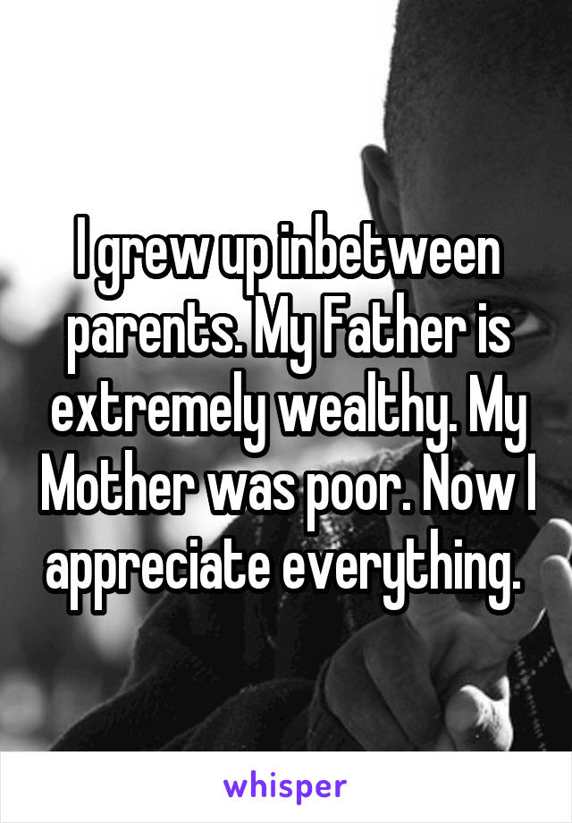 I grew up inbetween parents. My Father is extremely wealthy. My Mother was poor. Now I appreciate everything. 