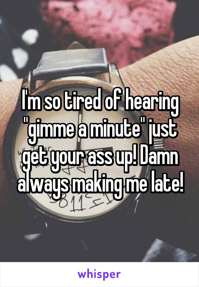 I'm so tired of hearing "gimme a minute" just get your ass up! Damn always making me late!