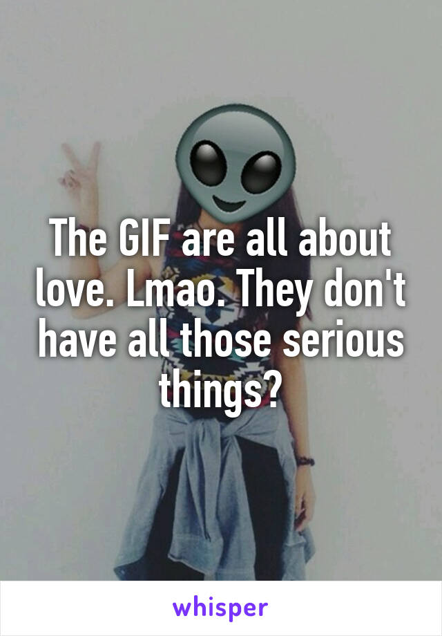 The GIF are all about love. Lmao. They don't have all those serious things?