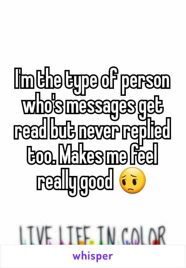 I'm the type of person who's messages get read but never replied too. Makes me feel really good 😔