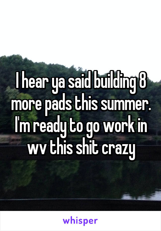 I hear ya said building 8 more pads this summer. I'm ready to go work in wv this shit crazy