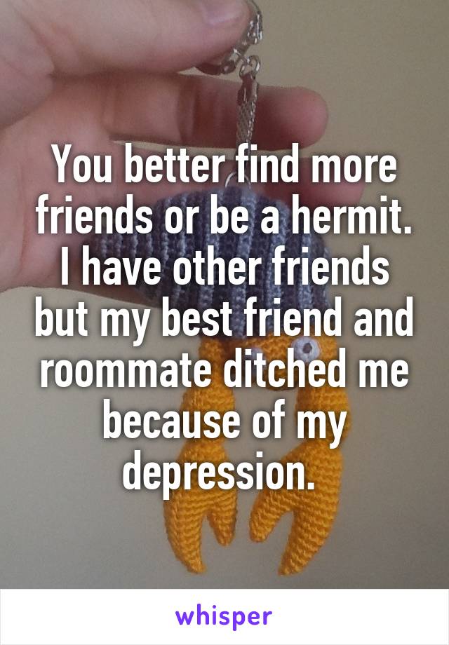 You better find more friends or be a hermit. I have other friends but my best friend and roommate ditched me because of my depression. 