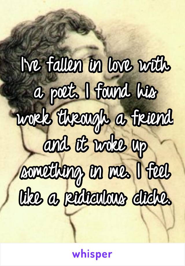 I've fallen in love with a poet. I found his work through a friend and it woke up something in me. I feel like a ridiculous cliche.