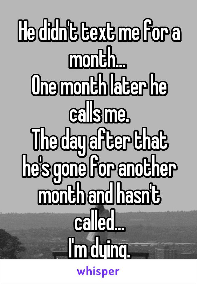 He didn't text me for a month... 
One month later he calls me.
The day after that he's gone for another month and hasn't called...
I'm dying.