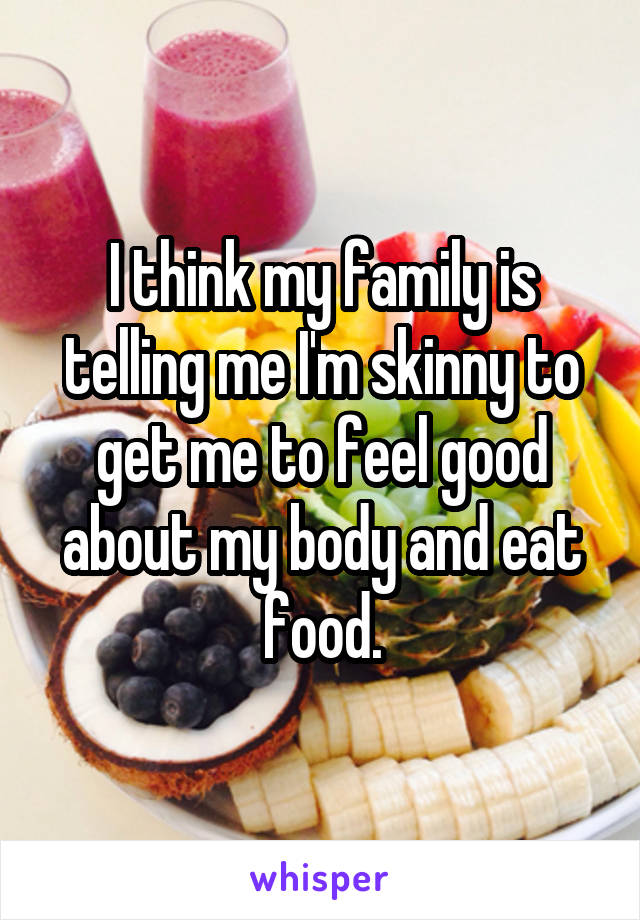 I think my family is telling me I'm skinny to get me to feel good about my body and eat food.