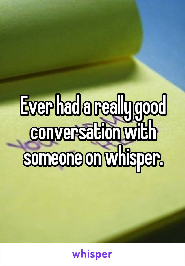 Ever had a really good conversation with someone on whisper.