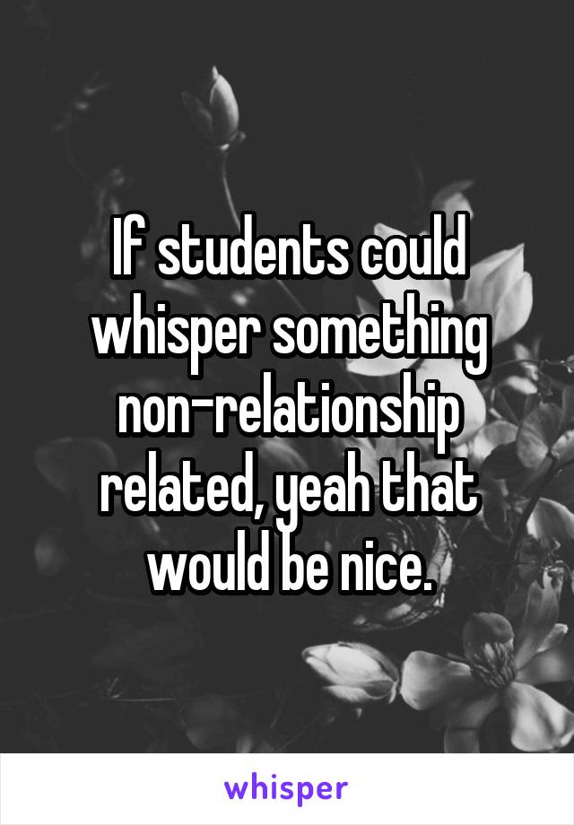 If students could whisper something non-relationship related, yeah that would be nice.