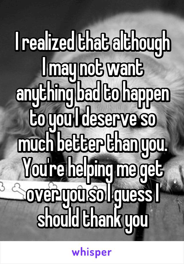 I realized that although I may not want anything bad to happen to you I deserve so much better than you. You're helping me get over you so I guess I should thank you