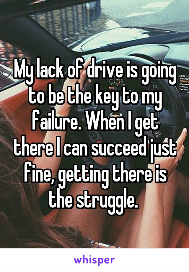 My lack of drive is going to be the key to my failure. When I get there I can succeed just fine, getting there is the struggle. 