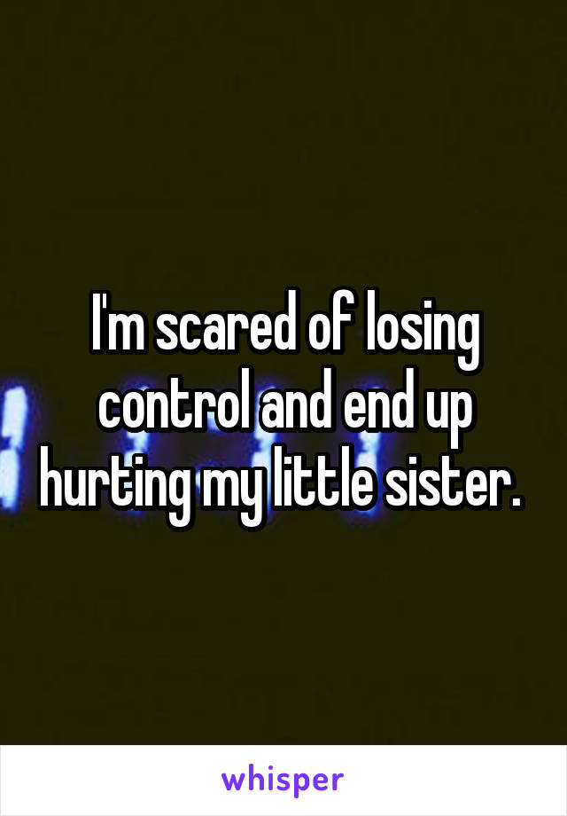 I'm scared of losing control and end up hurting my little sister. 