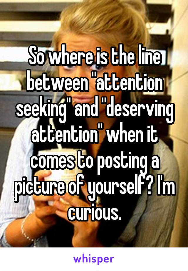 So where is the line between "attention seeking" and "deserving attention" when it comes to posting a picture of yourself? I'm curious.