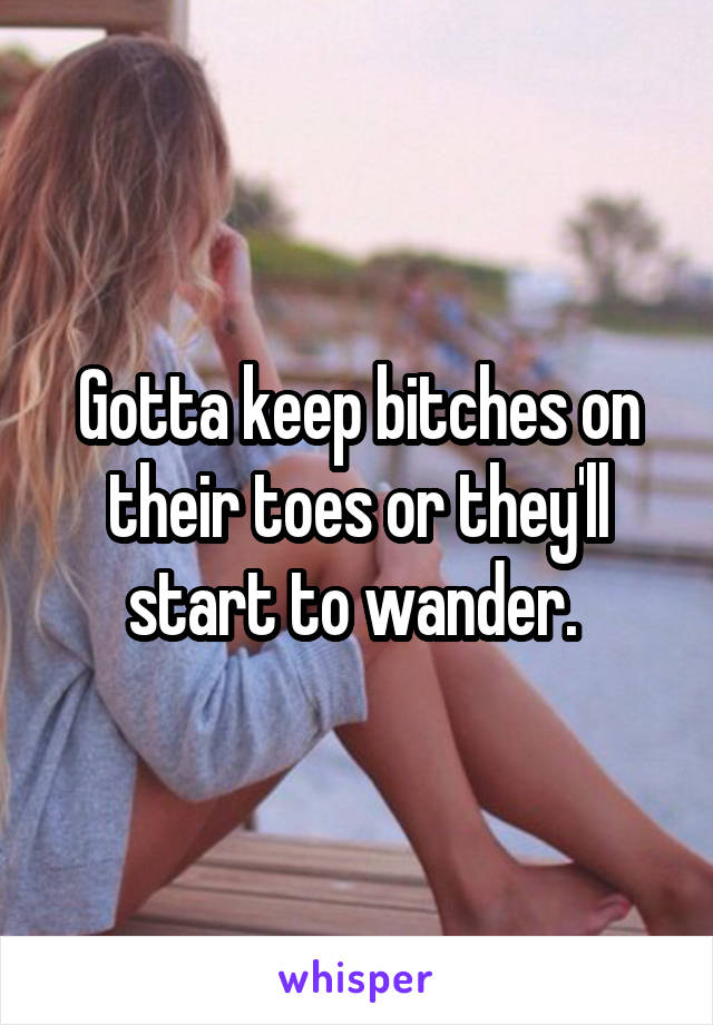 Gotta keep bitches on their toes or they'll start to wander. 