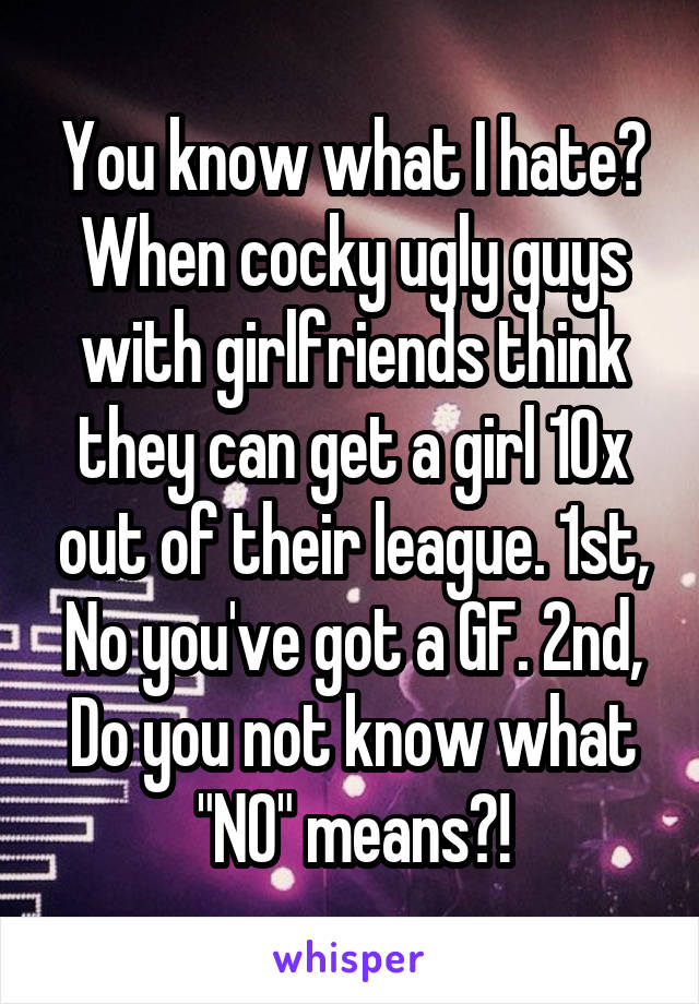 You know what I hate? When cocky ugly guys with girlfriends think they can get a girl 10x out of their league. 1st, No you've got a GF. 2nd, Do you not know what "NO" means?!