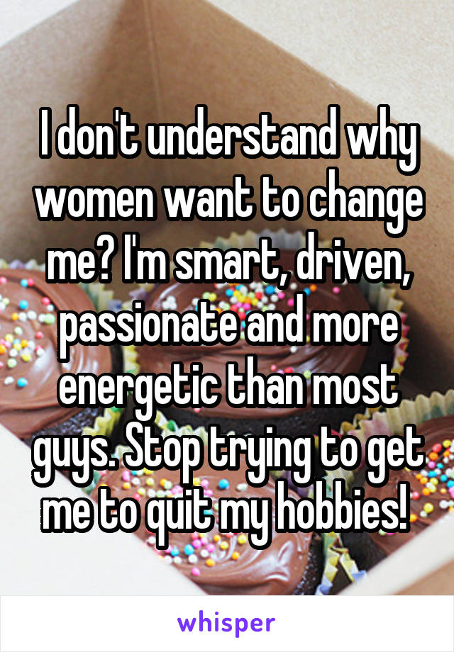 I don't understand why women want to change me? I'm smart, driven, passionate and more energetic than most guys. Stop trying to get me to quit my hobbies! 